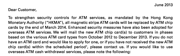 June 2013 
Dear Customer, 

To strengthen security controls for ATM services, as mandated by the Hong Kong Monetary Authority (“HKMA”), all magnetic stripe ATM cards will be replaced by ATM chip cards by the end of March 2014. Enhanced security measures have also been adopted for overseas ATM services. We will mail the new ATM chip card(s) to customers in phases based on the various ATM card types from October 2012 to December 2013. If you do not have an ATM card and would like to apply for one, or if you have not received the new ATM chip card(s) within the scheduled period(1), please contact us. If you would like to use overseas ATM cash withdrawal services, please note the following: 
