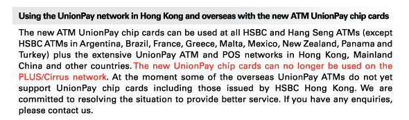 Using the UnionPay network in Hong Kong and overseas with the new ATM UnionPay chip cards 
The new ATM UnionPay chip cards can be used at all HSBC and Hang Seng ATMs (except HSBC ATMs in Argentina, Brazil, France, Greece, Malta, Mexico, New Zealand, Panama and Turkey) plus the extensive UnionPay ATM and POS networks in Hong Kong, Mainland China and other countries. The new UnionPay chip cards can no longer be used on the PLUS/Cirrus network. At the moment some of the overseas UnionPay ATMs do not yet support UnionPay chip cards including those issued by HSBC Hong Kong. We are committed to resolving the situation to provide better service. If you have any enquiries, please contact us. 