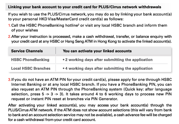 Linking your bank account to your credit card for PLUS/Cirrus network withdrawals 
If you wish to use the PLUS/Cirrus network, you may do so by linking your bank account(s) to your personal HKD Visa/MasterCard credit card(s) as follows: 
1.	Call the HSBC PhoneBanking hotline(2) or visit any local HSBC branch and inform them of your wishes 
2.	After your instruction is processed, make a cash withdrawal, transfer, or balance enquiry with your credit card at any HSBC or Hang Seng ATM in Hong Kong to activate the linked account(s). 

Service Channels | HSBC PhoneBanking
You can activate your linked accounts | • 2 working days after submitting the application
Service Channels | Local HSBC Branches 
You can activate your linked accounts | • 4 working days after submitting the application 

3.	If you do not have an ATM PIN for your credit card(s), please apply for one through HSBC Internet Banking or at any local HSBC branch. If you have a PhoneBanking PIN, you can also request an ATM PIN through the PhoneBanking system (Quick key: after language selection, press 5 -> 3 -> 3). It takes around 4 to 6 working days to process new PIN request or instant PIN reset at branches via PIN Generator. 
After activating your linked account(s), you may access your bank account(s) through the PLUS/Cirrus ATM network. If the ATM does not show account selections (this will vary from bank to bank and an account selection service may not be available), a cash advance fee will be charged for a cash withdrawal from your credit card account. 