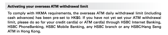 Activating your overseas ATM withdrawal limit 
To comply with HKMA requirements, the overseas ATM daily withdrawal limit (including cash advances) has been pre-set to HK$0. If you have not yet set your ATM withdrawal limit, please do so for your credit card(s) or ATM card(s) through HSBC Internet Banking, HSBC PhoneBanking, HSBC Mobile Banking, any HSBC branch or any HSBC/Hang Seng ATM in Hong Kong. 