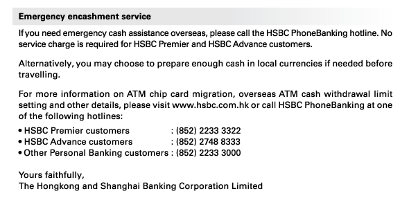 Emergency encashment service 
If you need emergency cash assistance overseas, please call the HSBC PhoneBanking hotline. No service charge is required for HSBC Premier and HSBC Advance customers. 
Alternatively, you may choose to prepare enough cash in local currencies if needed before travelling. 
For more information on ATM chip card migration, overseas ATM cash withdrawal limit setting and other details, please visit www.hsbc.com.hk or call HSBC PhoneBanking at one of the following hotlines:  
• HSBC Premier customers 	: (852) 2233 3322 
• HSBC Advance customers 	: (852) 2748 8333 
• Other Personal Banking customers	: (852) 2233 3000 

Yours faithfully, 
The Hongkong and Shanghai Banking Corporation Limited 