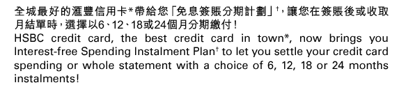 全城最好的匯豐信用卡*帶給您「免息簽賬分期計劃」†，讓您在簽賬後或收取月結單時，選擇以6、12、18或24個月分期繳付！ 
HSBC credit card, the best credit card in town*, now brings you Interest-free Spending Instalment Plan† to let you settle your credit card spending or whole statement with a choice of 6, 12, 18 or 24 months instalments! 