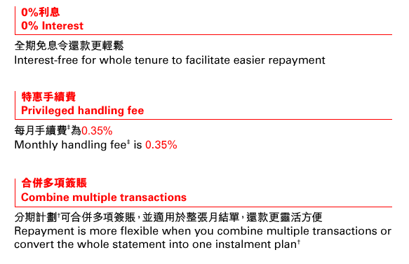 0%利息  0% Interest: 全期免息令還款更輕鬆 Interest-free for whole tenure to facilitate easier repayment 
 
特惠手續費 Privileged handling fee: 每月手續費‡為0.35% Monthly handling fee‡ is 0.35% 

合併多項簽賬 Combine multiple transactions: 分期計劃†可合併多項簽賬，並適用於整張月結單，還款更靈活方便 
Repayment is more flexible when you combine multiple transactions or convert the whole statement into one instalment plan† 