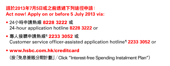 請於2013年7月5日或之前透過下列途徑申請： 
Act now! Apply on or before 5 July 2013 via: 
• 24小時申請熱線 8228 3222 或 
24-hour application hotline 8228 3222 or 
• 專人接聽申請熱線¶ 2233 3052 或 
Customer service officer-assisted application hotline¶ 2233 3052 or 
• www.hsbc.com.hk/creditcard （按「免息簽賬分期計劃」／Click ”Interest-free Spending Instalment Plan”）