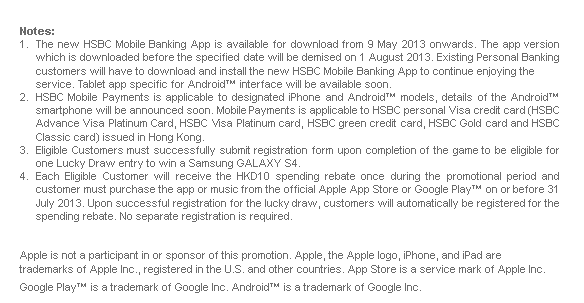 Notes:
1. The new HSBC Mobile Banking App is available for download from 9 May 2013 onwards. The app version which is downloaded before the specified date will be demised on 1 August 2013. Existing Personal Banking customers will have to download and install the new HSBC Mobile Banking App to continue enjoying the service. Tablet app specific for Android™ interface will be available soon.
2. HSBC Mobile Payments is applicable to designated iPhone and Android™ models, details of the Android™ smartphone will be announced soon. Mobile Payments is applicable to HSBC personal Visa credit card (HSBC Advance Visa Platinum Card, HSBC Visa Platinum card, HSBC green credit card, HSBC Gold card and HSBC Classic card) issued in Hong Kong.
3. Eligible Customers must successfully submit registration form upon completion of the game to be eligible for one Lucky Draw entry to win a Samsung GALAXY S4.
4. Each Eligible Customer will receive the HKD10 spending rebate once during the promotional period and customer must purchase the app or music from the official Apple App Store or Google Play™ on or before 31 July 2013. Upon successful registration for the lucky draw, customers will automatically be registered for the spending rebate. No separate registration is required.

Apple is not a participant in or sponsor of this promotion. Apple, the Apple logo, iPhone, and iPad are trademarks of Apple Inc., registered in the U.S. and other countries. App Store is a service mark of Apple Inc.

Google Play™ is a trademark of Google Inc. Android™ is a trademark of Google Inc.