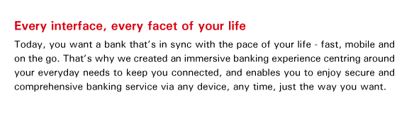Every interface, every facet of your life
Today, you want a bank that's in sync with the pace of your life - fast, mobile and on the go. That's why we created an immersive banking experience centring around your everyday needs to keep you connected, and enables you to enjoy secure and comprehensive banking service via any device, any time, just the way you want.