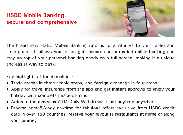 HSBC Mobile Banking, secure and comprehensive
The brand new HSBC Mobile Banking App(1) is fully intuitive to your tablet and smartphone. It allows you to navigate secure and protected online banking and stay on top of your personal banking needs on a full screen, making it a unique and easier way to bank.

Key highlights of functionalities:
- Trade stocks in three simple steps, and foreign exchange in four steps
- Apply for travel insurance from the app and get instant approval to enjoy your holiday with complete peace-of-mind
- Activate the overseas ATM Daily Withdrawal Limit anytime anywhere
- Browse home&Away anytime for fabulous offers exclusive from HSBC credit card in over 160 countries, reserve your favourite restaurants at home or along your journey