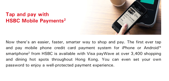 Tap and pay with HSBC Mobile Payments(2)
Now there's an easier, faster, smarter way to shop and pay. The first ever tap and pay mobile phone credit card payment system for iPhone or Android™ smartphone(2) from HSBC is available with Visa payWave at over 3,400 shopping and dining hot spots throughout Hong Kong. You can even set your own password to enjoy a well-protected payment experience.