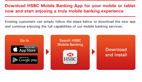 Download HSBC Mobile Banking App for your mobile or tablet now and start enjoying a truly mobile banking experience
Existing customers can simply follow the steps below to download the new app and continue enjoying the full capabilities of our mobile banking services.
- Go to App Store or Google Play
- Search HSBC Mobile Banking
- Download and install
