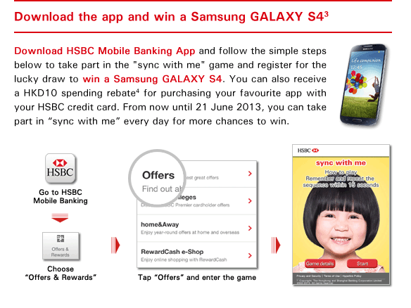 Download the app and win a Samsung GALAXY S4(3)
Download HSBC Mobile Banking App and follow the simple steps below to take part in the 'sync with me' game and register for the lucky draw to win a Samsung GALAXY S4. You can also receive a HKD10 spending rebate(4) for purchasing your favourite app with your HSBC credit card. From now until 21 June 2013, you can take part in 'sync with me' every day for more chances to win.