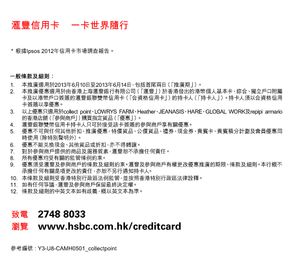 匯豐信用卡    一卡世界隨行
*根據Ipsos 2012年信用卡市場調查報告。
一般條款及細則：
1. 本推廣適用於2013年6月10日至2013年6月14日，包括首尾兩日（「推廣期」）。 
2. 本推廣優惠適用於由香港上海匯豐銀行有限公司（「匯豐」）於香港發出的港幣個人基本卡、綜合、獨立戶口附屬卡及以港幣戶口簽賬的匯豐銀聯雙幣信用卡（「合資格信用卡」）的持卡人（「持卡人」）。持卡人須以合資格信用卡簽賬以享優惠。 
3. 以上優惠只適用於collect point、LOWRYS FARM、Heather、JEANASIS、HARE、GLOBAL WORK及repipi armario的香港店舖（「參與商戶」）購買指定貨品（「優惠」）。 
4. 匯豐銀聯雙幣信用卡持卡人只可於接受該卡簽賬的參與商戶享有關優惠。 
5. 優惠不可與任何其他折扣、推廣優惠、特價貨品、公價貨品、禮券、現金券、貴賓卡、貴賓積分計劃及會員優惠同時使用（除特別聲明外）。 
6. 優惠不能兌換現金、其他貨品或折扣，亦不得轉讓。 
7. 對於參與商戶提供的商品及服務質素，匯豐恕不承擔任何責任。 
8. 所有優惠均受有關的監管條例約束。 
9. 優惠須受匯豐及參與商戶的條款及細則約束。匯豐及參與商戶有權更改優惠推廣的期限、條款及細則。本行概不承擔任何有關是項更改的責任，亦恕不另行通知持卡人。 
10. 本條款及細則受香港特別行政區法例監管，並按照香港特別行政區法律詮釋。 
11. 如有任何爭議，匯豐及參與商戶保留最終決定權。 
12. 條款及細則的中英文本如有歧義，概以英文本為準。
致電    2748 8033
瀏覽    www.hsbc.com.hk/creditcard
參考編號 : Y3-U8-CAMH0501_collectpoint