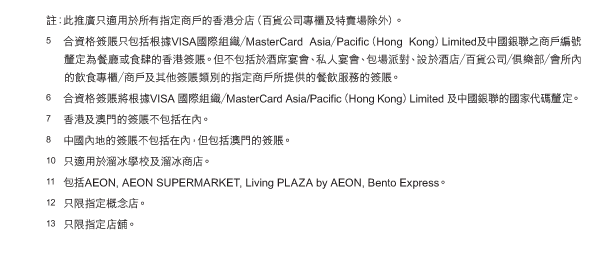 註：此推廣只適用於所有指定商戶的香港分店（百貨公司專櫃及特賣場除外）。 
(5)	合資格簽賬只包括根據VISA國際組織／MasterCard Asia／Pacific（Hong Kong）Limited及中國銀聯之商戶編號釐定為餐廳或食肆的香港簽賬。但不包括於酒席宴會、私人宴會、包場派對、設於酒店／百貨公司／俱樂部／會所內的飲食專櫃／商戶及其他簽賬類別的指定商戶所提供的餐飲服務的簽賬。 
(6)	合資格簽賬將根據VISA 國際組織／MasterCard Asia/Pacific（Hong Kong）Limited 及中國銀聯的國家代碼釐定。 
(7)	香港及澳門的簽賬不包括在內。 
(8)	中國內地的簽賬不包括在內，但包括澳門的簽賬。 
(10)	只適用於溜冰學校及溜冰商店。 
(11)	包括AEON, AEON SUPERMARKET, Living PLAZA by AEON, Bento Express。 
(12)	只限指定概念店。 
(13)	只限指定店舖。 