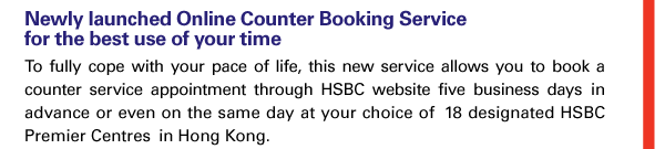 Newly launched Online Counter Booking Service for the best use of your time 
To fully cope with your pace of life, this new service allows you to book a counter service appointment through HSBC website five business days in advance or even on the same day at your choice of 18 designated HSBC Premier Centres in Hong Kong. 