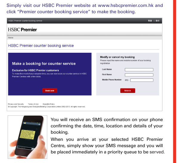 Simply visit our HSBC Premier website at www.hsbcpremier.com.hk and click “Premier counter booking service” to make the booking. 
    
You will receive an SMS confirmation on your phone confirming the date, time, location and details of your booking. 
When you arrive at your selected HSBC Premier Centre, simply show your SMS message and you will be placed immediately in a priority queue to be served. 