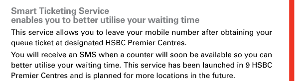 Smart Ticketing Service enables you to better utilise your waiting time 
This service allows you to leave your mobile number after obtaining your queue ticket at designated HSBC Premier Centres. 
You will receive an SMS when a counter will soon be available so you can better utilise your waiting time. This service has been launched in 9 HSBC Premier Centres and is planned for more locations in the future. 