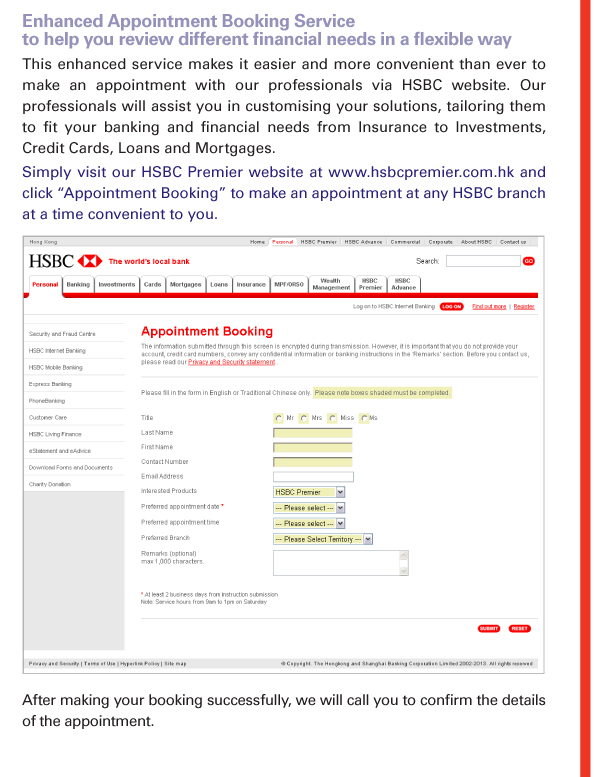 Enhanced Appointment Booking Service to help you review different financial needs in a flexible way 
This enhanced service makes it easier and more convenient than ever to make an appointment with our professionals via HSBC website. Our professionals will assist you in customising your solutions, tailoring them to fit your banking and financial needs from Insurance to Investments, Credit Cards, Loans and Mortgages. 
Simply visit our HSBC Premier website at www.hsbcpremier.com.hk and click “Appointment Booking” to make an appointment at any HSBC branch  at a time convenient to you. 

After making your booking successfully, we will call you to confirm the details of the appointment. 