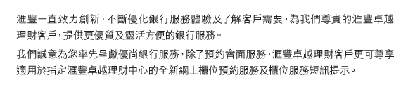 匯豐一直致力創新，不斷優化銀行服務體驗及了解客戶需要，為我們尊貴的匯豐卓越理財客戶，提供更優質及靈活方便的銀行服務。 
我們誠意為您率先呈獻優尚銀行服務，除了預約會面服務，匯豐卓越理財客戶更可尊享適用於指定匯豐卓越理財中心的全新網上櫃位預約服務及櫃位服務短訊提示。 