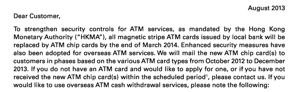 August 2013 
Dear Customer, 
To strengthen security controls for ATM services, as mandated by the Hong Kong Monetary Authority (“HKMA”), all magnetic stripe ATM cards issued by local bank will be replaced by ATM chip cards by the end of March 2014. Enhanced security measures have also been adopted for overseas ATM services. We will mail the new ATM chip card(s) to customers in phases based on the various ATM card types from October 2012 to December 2013. If you do not have an ATM card and would like to apply for one, or if you have not received the new ATM chip card(s) within the scheduled period(1), please contact us. If you would like to use overseas ATM cash withdrawal services, please note the following: 