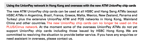 Using the UnionPay network in Hong Kong and overseas with the new ATM UnionPay chip cards 
The new ATM UnionPay chip cards can be used at all HSBC and Hang Seng ATMs (except HSBC ATMs in Argentina, Brazil, France, Greece, Malta, Mexico, New Zealand, Panama and Turkey) plus the extensive UnionPay ATM and POS networks in Hong Kong, Mainland China and other countries. The new UnionPay chip cards can no longer be used on the PLUS/Cirrus network. At the moment some of the overseas UnionPay ATMs do not yet support UnionPay chip cards including those issued by HSBC Hong Kong. We are committed to resolving the situation to provide better service. If you have any enquiries or need assistant in overseas, please contact us. 