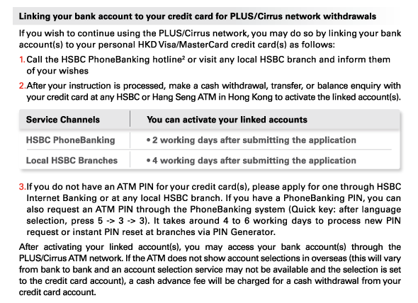 Linking your bank account to your credit card for PLUS/Cirrus network withdrawals 
If you wish to continue using the PLUS/Cirrus network, you may do so by linking your bank account(s) to your personal HKD Visa/MasterCard credit card(s) as follows: 
1. Call the HSBC PhoneBanking hotline(2) or visit any local HSBC branch and inform them of your wishes 
2. After your instruction is processed, make a cash withdrawal, transfer, or balance enquiry with your credit card at any HSBC or Hang Seng ATM in Hong Kong to activate the linked account(s). 

Service Channels | HSBC PhoneBanking
You can activate your linked accounts | • 2 working days after submitting the application
Service Channels | Local HSBC Branches 
You can activate your linked accounts | • 4 working days after submitting the application 

3.If you do not have an ATM PIN for your credit card(s), please apply for one through HSBC Internet Banking or at any local HSBC branch. If you have a PhoneBanking PIN, you can also request an ATM PIN through the PhoneBanking system (Quick key: after language selection, press 5 -> 3 -> 3). It takes around 4 to 6 working days to process new PIN request or instant PIN reset at branches via PIN Generator. 

After activating your linked account(s), you may access your bank account(s) through the PLUS/Cirrus ATM network. If the ATM does not show account selections in overseas (this will vary from bank to bank and an account selection service may not be available and the selection is set to the credit card account), a cash advance fee will be charged for a cash withdrawal from your credit card account. 