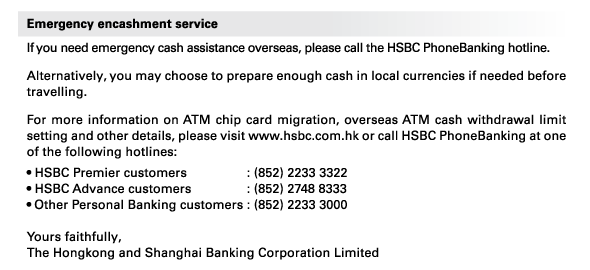 Emergency encashment service 
If you need emergency cash assistance overseas, please call the HSBC PhoneBanking hotline. 
Alternatively, you may choose to prepare enough cash in local currencies if needed before travelling. 
For more information on ATM chip card migration, overseas ATM cash withdrawal limit setting and other details, please visit www.hsbc.com.hk or call HSBC PhoneBanking at one of the following hotlines: 
• HSBC Premier customers : (852) 2233 3322 
• HSBC Advance customers : (852) 2748 8333 
• Other Personal Banking customers : (852) 2233 3000 

Yours faithfully, 
The Hongkong and Shanghai Banking Corporation Limited 