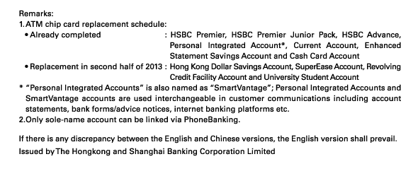 Remarks: 
1. ATM chip card replacement schedule: 
• Already completed : HSBC Premier, HSBC Premier Junior Pack, HSBC Advance, Personal Integrated Account*, Current Account, Enhanced Statement Savings Account and Cash Card Account 
• Replacement in second half of 2013 : Hong Kong Dollar Savings Account, SuperEase Account, Revolving Credit Facility Account and University Student Account 
* “Personal Integrated Accounts” is also named as “SmartVantage”; Personal Integrated Accounts and SmartVantage accounts are used interchangeable in customer communications including account statements, bank forms/advice notices, internet banking platforms etc. 
2. Only sole-name account can be linked via PhoneBanking. 

If there is any discrepancy between the English and Chinese versions, the English version shall prevail.
Issued by The Hongkong and Shanghai Banking Corporation Limited 