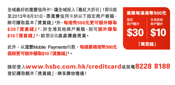 簽賬每滿港幣500元 
指定商戶額外$30「獎賞錢」 | 全港其他商戶額外$10「獎賞錢」 

全城最好的匯豐信用卡(1)，讓全城投入「最紅大折日」！即日起至2013年8月31日，憑匯豐信用卡於以下指定商戶簽賬，除可賺取基本「獎賞錢」(2)外，每港幣500元更可額外賺取$30「獎賞錢」(3)；於全港其他商戶簽賬，則可額外賺取$10「獎賞錢」(3)，給您日日處處賺盡獎賞。 
此外，以匯豐Mobile Payments付款，每週累積港幣500元簽賬更可額外賺取$10「獎賞錢」(4)。 
請即登入www.hsbc.com.hk/creditcard或致電8228 8188登記賺取額外「獎賞錢」，樂享購物禮遇！