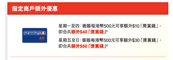 指定商戶額外優惠 
萬寧 ｜ 星期一至四：簽賬每港幣500元可享額外$10「獎賞錢」，即合共額外$40「獎賞錢」(5) 
星期五至日：簽賬每港幣500元可享額外$30「獎賞錢」，即合共額外$60「獎賞錢」(5)