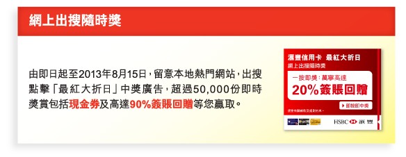 網上出搜隨時獎 
          
由即日起至2013年8月15日，留意本地熱門網站，出搜點擊「最紅大折日」中獎廣告，超過50,000份即時獎賞包括現金券及高達90%簽賬回贈等您贏取。 