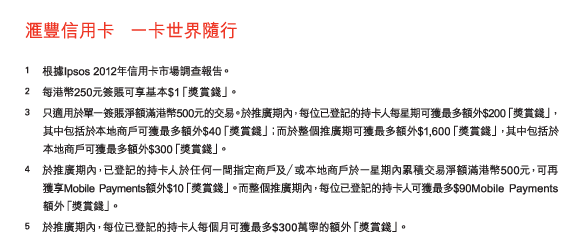匯豐信用卡   一卡世界隨行 
 
1	根據Ipsos 2012年信用卡市場調查報告。 
2	每港幣250元簽賬可享基本$1「獎賞錢」。 
3	只適用於單一簽賬淨額滿港幣500元的交易。於推廣期內，每位已登記的持卡人每星期可獲最多額外$200「獎賞錢」，其中包括於本地商戶可獲最多額外$40「獎賞錢」；而於整個推廣期可獲最多額外$1,600「獎賞錢」，其中包括於本地商戶可獲最多額外$300「獎賞錢」。 
4	於推廣期內，已登記的持卡人於任何一間指定商戶及／或本地商戶於一星期內累積交易淨額滿港幣500元，可再獲享Mobile Payments額外$10「獎賞錢」。而整個推廣期內，每位已登記的持卡人可獲最多$90Mobile Payments額外「獎賞錢」。 
5	於推廣期內，每位已登記的持卡人每個月可獲最多$300萬寧的額外「獎賞錢」。 