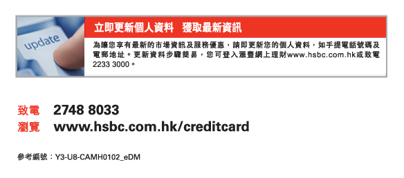 立即更新個人資料   獲取最新資訊 
          
          為讓您享有最新的市場資訊及服務優惠，請即更新您的個人資料，如手提電話號碼及電郵地址。更新資料步驟簡易，您可登入匯豐網上理財www.hsbc.com.hk或致電2233 3000。 
          
致電	2748 8033 
瀏覽	www.hsbc.com.hk/creditcard 
參考編號：Y3-U8-CAMH0102_eDM 