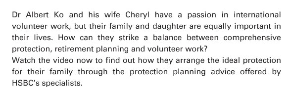 Dr Albert Ko and his wife Cheryl have a passion in international volunteer work, but their family and daughter are equally important in their lives. How can they strike a balance between comprehensive protection, retirement planning and volunteer work?   Watch the video now to find out how they arrange the ideal protection for their family through the protection planning advice offered by HSBC's specialists. 