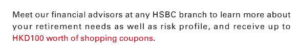 Meet our financial advisors at any HSBC branch to learn more about your retirement needs as well as risk profile, and receive up to HKD100 worth of shopping coupons.