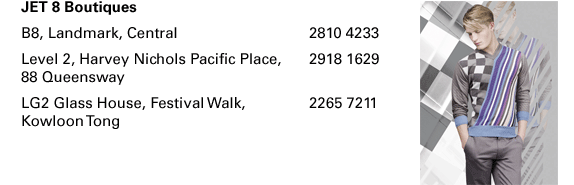 JET 8 Boutiques B8, Landmark, Central  |  2810 4233 Level 2, Harvey Nichols Pacific Place, 88 Queensway  |  2918 1629  LG2 Glass House, Festival Walk, Kowloon Tong  |  2265 7211