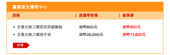 嘉賓激光矯視中心 
 - 	全激光無刀矯視前詳細驗眼 | 建議零售價港幣800元 | 優惠價港幣400元 
 - 	全激光無刀矯視手術 | 建議零售價港幣20,000元 | 優惠價港幣17,400元 
	詳情