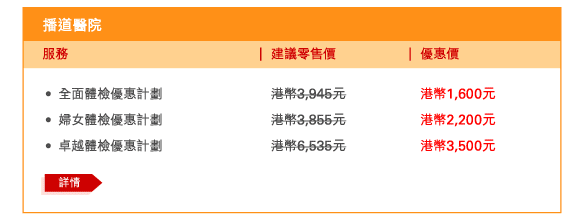 播道醫院 
 - 	全面體檢優惠計劃 | 建議零售價港幣3,945元 | 優惠價港幣1,600元 
 - 	婦女體檢優惠計劃 | 建議零售價港幣3,855元 | 優惠價港幣2,200元 
 - 	卓越體檢優惠計劃 | 建議零售價港幣6,535元 | 優惠價港幣3,500元 
	詳情