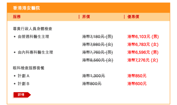 香港港安醫院 
尊貴行政人員身體檢查 
 - 	由普通科醫生主理 | 原價港幣7,180元 (男) | 優惠價港幣6,103元 (男) | 原價港幣7,980元 (女) | 優惠價港幣6,783元 (女) 	
 - 	由內科專科醫生主理 | 原價港幣7,760元 (男) | 優惠價港幣6,596元 (男) | 原價港幣8,560元 (女) | 優惠價港幣7,276元 (女) 

眼科檢查服務套餐 
 - 	計劃 A	| 原價港幣1,300元 | 優惠價港幣850元 
 - 	計劃 B	| 原價港幣800元 | 優惠價港幣600元 
	詳情