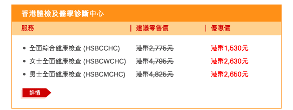 香港體檢及醫學診斷中心 
 - 	全面綜合健康檢查 (HSBCCHC) | 建議零售價港幣2,775元 | 優惠價港幣1,530元 
 - 	女士全面健康檢查 (HSBCWCHC) | 建議零售價港幣4,795元 | 優惠價港幣2,630元 
 - 	男士全面健康檢查 (HSBCMCHC) | 建議零售價港幣4,825元 | 優惠價港幣2,650元 
	詳情