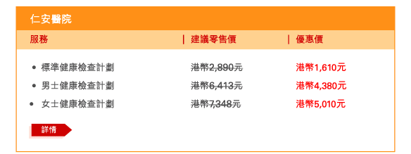 仁安醫院 
 - 	標準健康檢查計劃 | 建議零售價港幣2,890元 | 優惠價港幣1,610元 
 - 	男士健康檢查計劃 | 建議零售價港幣6,413元 | 優惠價港幣4,380元 
- 	女士健康檢查計劃 | 建議零售價港幣7,348元 | 優惠價港幣5,010元 
	詳情