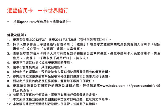 匯豐信用卡   一卡世界隨行 
                    
*	根據Ipsos 2012年信用卡市場調查報告。 
          
條款及細則： 
1.	優惠有效期由2013年3月1日至2014年2月28日（有特別列明者除外）。 
2.	持卡人須以香港上海匯豐銀行有限公司（「匯豐」）或全球之匯豐集團成員發出的個人信用卡（包括聯營卡）或公司卡（如適用）簽賬，以享優惠。 
3.	匯豐銀聯雙幣信用卡持卡人只可於接受該卡簽賬的分店享有優惠。優惠不適用卡人民幣信用卡、美金信用卡、商務卡、採購卡及「萬用戶口」卡持卡人。 
4.	優惠不可與其他折扣或推廣優惠同時使用。 
5.	優惠不能兌換現金、其他貨品或折扣。 
6.	部份商戶必須預約，預約時持卡人須說明使用匯豐信用卡的優惠計劃。 
7.	參與此項推廣優惠的商戶保留權利修改任何優惠而毋須事先另行通知。 
8.	對於商戶提供的商品及服務質素，匯豐恕不承擔任何責任。 
9.	優惠須受匯豐及有關商戶的條款及細則約束，詳情請瀏覽www.hsbc.com.hk/yearroundoffer或向店員查詢。 
10.	有關是項優惠的任何爭議，匯豐及有關商戶保留最終決定權。 
11.	本文所列或提到的條款及細則的中英文本如有歧義，概以英文本為準。 
12.	本協議的條款受香港特別行政區法例監管，並據此予以詮釋。