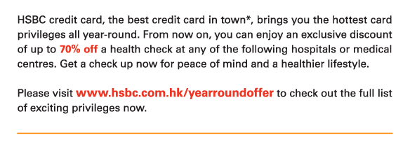 HSBC credit card, the best credit card in town*, brings you the hottest card privileges all year-round. From now on, you can enjoy an exclusive discount of up to 70% off a health check at any of the following hospitals or medical centres. Get a check up now for peace of mind and a healthier lifestyle.   Please visit www.hsbc.com.hk/yearroundoffer to check out the full list of exciting privileges now. 