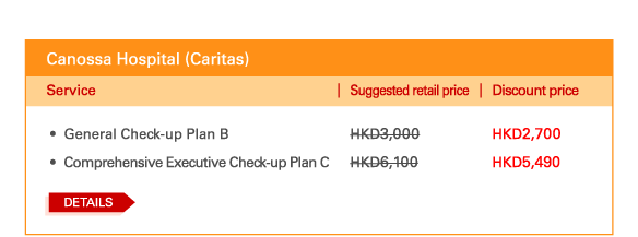 Canossa Hospital (Caritas)   - 	General Check-up Plan B | Suggested retail price HKD3,000 | Discount price HKD2,700   - 	Comprehensive Executive Check-up Plan C | Suggested retail price HKD6,100 | Discount price HKD5,490    Details