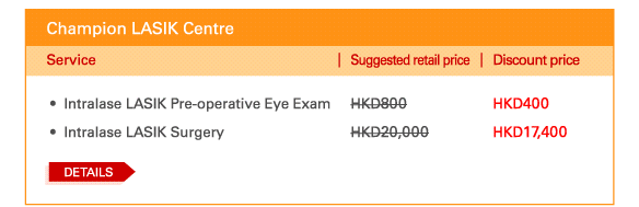 Champion LASIK Centre    - 	Intralase LASIK Pre-operative Eye Exam | Suggested retail price HKD800 | Discount price HKD400   - 	Intralase LASIK Surgery | Suggested retail price HKD20,000 | Discount price HKD17,400     Details