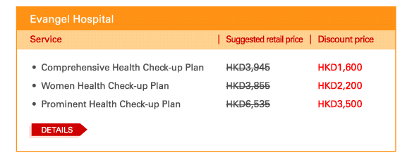 Evangel Hospital    - 	Comprehensive Health Check-up Plan | Suggested retail price HKD3,945 | Discount price HKD1,600   - 	Women Health Check-up Plan | Suggested retail price HKD3,855 | Discount price HKD2,200   - 	Prominent Health Check-up Plan | Suggested retail price HKD6,535 | Discount price HKD3,500    Details