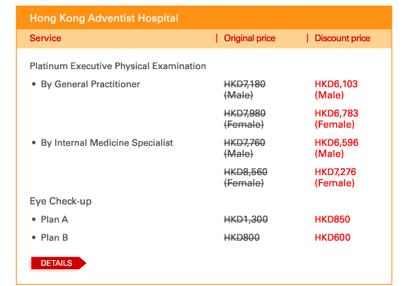 Hong Kong Adventist Hospital   Platinum Executive Physical Examination   - 	By General Practitioner	| Original price HKD7,180 (Male) | Discount price HKD6,103 (Male) | Original price HKD7,980 (Female) | Discount price HKD6,783 (Female)   - 	By Internal Medicine Specialist	| Original price HKD7,760 (Male) | Discount price HKD6,596 (Male) | Original price HKD8,560 (Female) | Discount price HKD7,276 (Female)   Eye Check-up   - 	Plan A	| Original price HKD1,300 | Discount price HKD850   - 	Plan B	| Original price HKD800 | Discount price HKD600   DETAILS