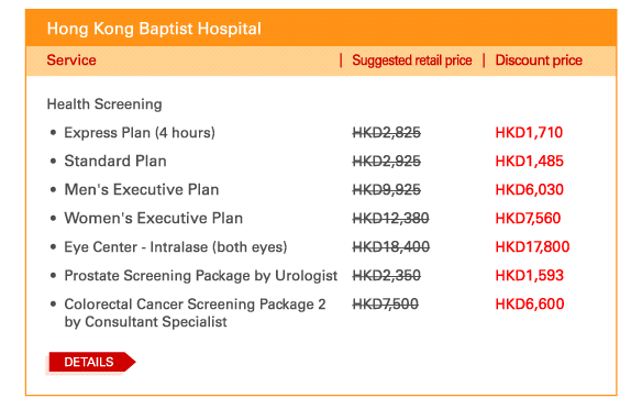 Hong Kong Baptist Hospital   Health Screening   - 	Express Plan (4 hours)	| Suggested retail price HKD2,825 | Discount price HKD1,710   - 	Standard Plan	| Suggested retail price HKD2,925 | Discount price HKD1,485   - 	Men's Executive Plan | Suggested retail price HKD9,925 | Discount price HKD6,030   - 	Women's Executive Plan	| Suggested retail price HKD12,380 | Discount price HKD7,560   - 	Eye Center - Intralase (both eyes)	| Suggested retail price HKD18,400 | Discount price HKD17,800   - 	Prostate Screening Package by Urologist	| Suggested retail price HKD2,350 | Discount price HKD1,593   - 	Colorectal Cancer Screening Package 2 by Consultant Specialist	| Suggested retail price HKD7,500 | Discount price HKD6,600   DETAILS
