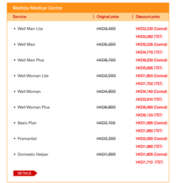 Matilda Medical Centre   - 	Well Man Lite | Original price HKD3,400 | Discount price HKD3,230 (Central) | Discount price HKD3,060 (TST)   - 	Well Man | Original price HKD5,300 | Discount price HKD5,035 (Central) | Discount price HKD4,770 (TST)    - 	Well Man Plus | Original price HKD6,700 | Discount price HKD6,030 (Central) | Discount price HKD5,695 (TST)   - 	Well Woman Lite | Original price HKD2,000 | Discount price HKD1,800 (Central) | Discount price HKD1,700 (TST)   - 	Well Woman | Original price HKD4,600 | Discount price HKD4,140 (Central) | Discount price HKD3,910 (TST)  	  - 	Well Woman Plus | Original price HKD6,800 | Discount price HKD6,460 (Central) | Discount price HKD6,120 (TST)   - 	Basic Plan | Original price HKD2,100 | Discount price HKD1,995 (Central) | Discount price HKD1,890 (TST)   - 	Premarital | Original price HKD2,200 | Discount price HKD2,090 (Central) | Discount price HKD1,980 (TST)    - 	Domestic Helper | Original price HKD1,900 | Discount price HKD1,805 (Central) | Discount price HKD1,710  (TST)    	DETAILS