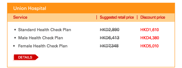 Union Hospital  - 	Standard Health Check Plan | Suggested retail price HKD2,890 | Discount price HKD1,610   - 	Male Health Check Plan | Suggested retail price HKD6,413 | Discount price HKD4,380  - 	Female Health Check Plan | Suggested retail price HKD7,348 | Discount price HKD5,010  	DETAILS