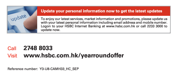 Update your personal information now to get the latest updates   To enjoy our latest services, market information and promotions, please update us with your latest personal information including email address and mobile number. Logon to your HSBC Internet Banking at www.hsbc.com.hk or call 2233 3000 to update now.             Call	2748 8033  Visit	www.hsbc.com.hk/yearroundoffer   Reference number: Y3-U8-CAMH33_HC_SEP 