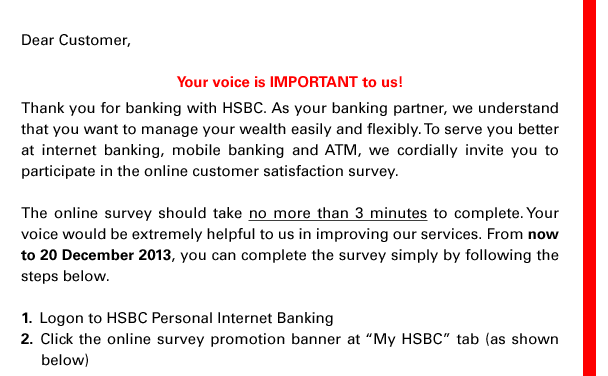 Dear Customer,  Your voice is IMPORTANT to us! Thank you for banking with HSBC. As your banking partner, we understand that you want to manage your wealth easily and flexibly. To serve you better at internet banking, mobile banking and ATM, we cordially invite you to participate in the online customer satisfaction survey.  The online survey should take no more than 3 minutes to complete. Your voice would be extremely helpful to us in improving our services. From now to 20 December 2013, you can complete the survey simply by following the steps below. 1. Logon to HSBC Personal Internet Banking 2. Click the online survey promotion banner at 